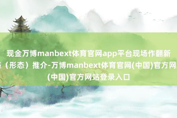 现金万博manbext体育官网app平台现场作翻新创业念念路（形态）推介-万博manbext体育官网(中国)官方网站登录入口