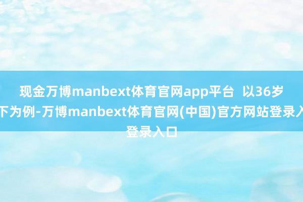 现金万博manbext体育官网app平台  以36岁以下为例-万博manbext体育官网(中国)官方网站登录入口