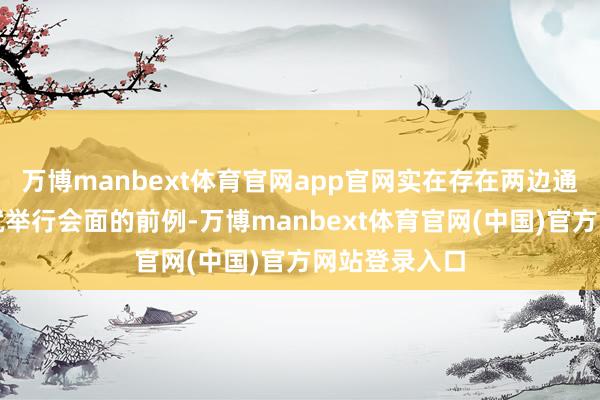 万博manbext体育官网app官网实在存在两边通话之后不久就举行会面的前例-万博manbext体育官网(中国)官方网站登录入口
