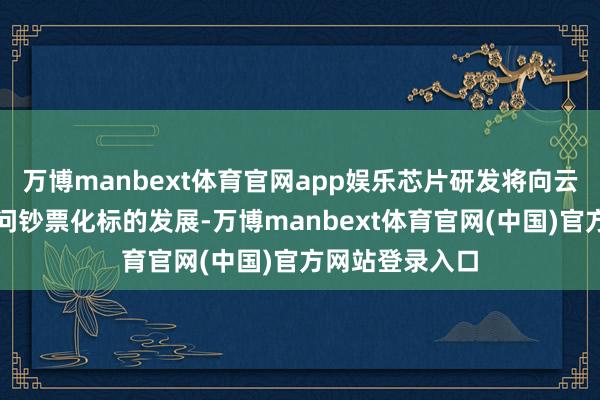 万博manbext体育官网app娱乐芯片研发将向云霄协同化、学问钞票化标的发展-万博manbext体育官网(中国)官方网站登录入口