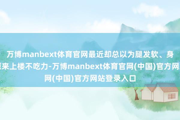 万博manbext体育官网最近却总以为腿发软、身上没劲；原来上楼不吃力-万博manbext体育官网(中国)官方网站登录入口