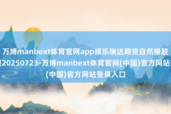 万博manbext体育官网app娱乐瑞达期货自然橡胶产业日报20250723-万博manbext体育官网(中国)官方网站登录入口