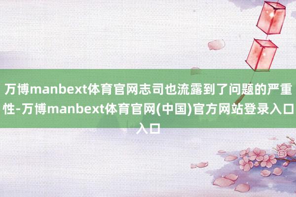 万博manbext体育官网志司也流露到了问题的严重性-万博manbext体育官网(中国)官方网站登录入口